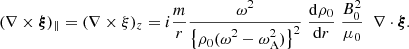 $$ \begin{aligned} (\nabla \times \boldsymbol{\xi })_{\parallel } = (\nabla \times \xi )_z = i \frac{m}{r} \frac{\displaystyle \omega ^2 }{\displaystyle \left\{ \rho _{\rm 0} (\omega ^2 - \omega _{\rm A}^2) \right\} ^2}\; \frac{\displaystyle \mathrm{d} \rho _0}{\displaystyle \mathrm{d}r} \; \frac{ B_{\rm 0}^2}{ \mu _{\rm 0}} \;\;\nabla \cdot \boldsymbol{\xi }. \end{aligned} $$