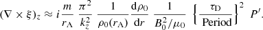 $$ \begin{aligned} (\nabla \times \xi )_{z} \approx i \frac{m}{r_{\rm A}}\; \frac{ \pi ^2}{k_{z} ^2} \; \frac{1}{\rho _{\rm 0}(r_{\rm A})}\frac{\mathrm{d} \rho _{\rm 0}}{\mathrm{d}r} \;\frac{1}{B_{\rm 0}^2 /\mu _{\rm 0}} \; \left\{ \frac{ \tau _{\rm D} }{ \text{ Period}}\right\} ^2 \;P^{\prime }. \end{aligned} $$