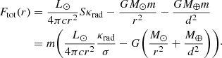 $$ \begin{aligned} F_{\rm tot}(r)&= \frac{L_\odot }{4 \pi c r^2} S \kappa _{\rm rad} - \frac{GM_\odot m}{r^2} - \frac{G M_\oplus m}{d^2} \nonumber \\&= m {\Bigg (} \frac{L_\odot }{4 \pi c r^2} \frac{\kappa _{\rm rad}}{\sigma } - G {\left(\frac{M_\odot }{r^2} + \frac{M_\oplus }{d^2}\right)} {\Bigg )}\cdot \end{aligned} $$