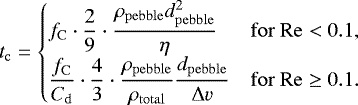 \begin{equation*}t_{\mathrm{c}}=\left\{\begin{array}{@{}ll} \displaystyle f_{\mathrm{C}} \cdot \frac{2}{9} \cdot \frac{\rho_{\mathrm{pebble}} d_{\mathrm{pebble}}^2}{\eta} &\displaystyle\mathrm{ for }~\mathrm{Re}<0.1,\\[6pt] \displaystyle\frac{f_{\mathrm{C}}}{C_{\mathrm{d}}} \cdot \frac{4}{3} \cdot \frac{\rho_{\mathrm{pebble}}}{\rho_{\mathrm{total}}} \frac{d_{\mathrm{pebble}}}{\Delta v} &\displaystyle\mathrm{ for }~\mathrm{Re}\geq 0.1.\\ \end{array} \right. \end{equation*}