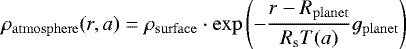 \begin{equation*} \rho_{\mathrm{atmosphere}}(r,a)=\rho_{\mathrm{surface}} \cdot \exp \left( -\frac{r-R_{\mathrm{planet}}}{R_{\mathrm{s}} T(a)} g_{\mathrm{planet}} \right) \end{equation*}
