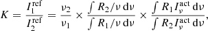 $$ \begin{aligned} K = \frac{I^\mathrm{ref}_{1}}{I^\mathrm{ref}_{2}} = \frac{\nu _2}{\nu _1} \times \frac{\int R_2/\nu \,\mathrm{d}\nu }{\int R_1/ \nu \,\mathrm{d}\nu } \times \frac{\int R_1 I_\nu ^\mathrm{act}\,\mathrm{d}\nu }{\int R_2 I_\nu ^\mathrm{act} \,\mathrm{d}\nu } , \end{aligned} $$