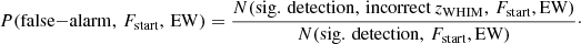 $$ \begin{aligned} P({\small \mathrm{false{-}alarm},\,{F}_{\rm start},\,\mathrm{EW}}) = \dfrac{{\small N({\mathrm{sig.\,detection,\,incorrect}\,z_{\rm WHIM},\,F_{\rm start}, \mathrm{EW}})}}{{\small N({\mathrm{sig.\,detection},\,{F}_{\rm start}, \mathrm{EW}})}}\cdot \end{aligned} $$