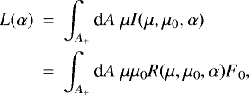 \begin{eqnarray*} L(\alpha) &\,{=}\,& \int_{A_&#x002B;} \textrm{d}A \; \mu I(\mu,\mu_0,\alpha) \nonumber\\ &\,{=}\,& \int_{A_&#x002B;} \textrm{d}A \; \mu\mu_0 R(\mu,\mu_0,\alpha)F_0,\end{eqnarray*}