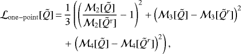 \begin{align*} \mathcal{L}_{\mathrm{one-point}}[\tilde{Q}]\,{=}\,\frac1{3}&\left(\left(\frac{\mathcal{M}_2[\tilde{Q}]}{\mathcal{M}_2[\tilde{Q}^{\mathrm{r}}]} - 1\right)^2 &#x002B; \left(\mathcal{M}_3[\tilde{Q}] - \mathcal{M}_3[\tilde{Q}^r]\right)^2\right. \nonumber\\ &#x002B; & \left. \left(\mathcal{M}_4[\tilde{Q}] - \mathcal{M}_4[\tilde{Q}^r]\right)^2\right), \end{align*}