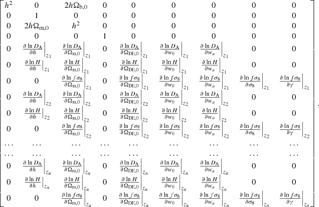$$ \begin{aligned} \begin{bmatrix} h^2&0&2h\Omega _\text{b,0}&0&0&0&0&0&0 \\ 0&1&0&0&0&0&0&0&0\\ 0&2h\Omega _\text{m,0}&h^2&0&0&0&0&0&0\\ 0&0&0&1&0&0&0&0&0\\ 0&\left.\frac{\partial \ln D_{\rm A}}{\partial h}\right|_{z_1}&\left.\frac{\partial \ln D_{\rm A}}{\partial \Omega _{\rm m,0}}\right|_{z_1}&0&\left.\frac{\partial \ln D_{\rm A}}{\partial \Omega _\text{DE,0}}\right|_{z_1}&\left.\frac{\partial \ln D_{\rm A}}{\partial w_0}\right|_{z_1}&\left.\frac{\partial \ln D_{\rm A}}{\partial w_a}\right|_{z_1}&0&0\\ 0&\left.\frac{\partial \ln H}{\partial h}\right|_{z_1}&\left.\frac{\partial \ln H}{\partial \Omega _{\rm m,0}}\right|_{z_1}&0&\left.\frac{\partial \ln H}{\partial \Omega _\text{DE,0}}\right|_{z_1}&\left.\frac{\partial \ln H}{\partial w_0}\right|_{z_1}&\left.\frac{\partial \ln H}{\partial w_a}\right|_{z_1}&0&0\\ 0&0&\left.\frac{\partial \ln f\sigma _8}{\partial \Omega _{\rm m,0}}\right|_{z_1}&0&\left.\frac{\partial \ln f\sigma _8}{\partial \Omega _\text{DE,0}}\right|_{z_1}&\left.\frac{\partial \ln f\sigma _8}{\partial w_0}\right|_{z_1}&\left.\frac{\partial \ln f\sigma _8}{\partial w_a}\right|_{z_1}&\left.\frac{\partial \ln f\sigma _8}{\partial \sigma _8}\right|_{z_1}&\left.\frac{\partial \ln f\sigma _8}{\partial \gamma }\right|_{z_1} \\ 0&\left.\frac{\partial \ln D_{\rm A}}{\partial h}\right|_{z_2}&\left.\frac{\partial \ln D_{\rm A}}{\partial \Omega _{\rm m,0}}\right|_{z_2}&0&\left.\frac{\partial \ln D_{\rm A}}{\partial \Omega _\text{DE,0}}\right|_{z_2}&\left.\frac{\partial \ln D_{\rm A}}{\partial w_0}\right|_{z_2}&\left.\frac{\partial \ln D_{\rm A}}{\partial w_a}\right|_{z_2}&0&0\\ 0&\left.\frac{\partial \ln H}{\partial h}\right|_{z_2}&\left.\frac{\partial \ln H}{\partial \Omega _{\rm m,0}}\right|_{z_2}&0&\left.\frac{\partial \ln H}{\partial \Omega _\text{DE,0}}\right|_{z_2}&\left.\frac{\partial \ln H}{\partial w_0}\right|_{z_2}&\left.\frac{\partial \ln H}{\partial w_a}\right|_{z_2}&0&0\\ 0&0&\left.\frac{\partial \ln f\sigma _8}{\partial \Omega _{\rm m,0}}\right|_{z_2}&0&\left.\frac{\partial \ln f\sigma _8}{\partial \Omega _\text{DE,0}}\right|_{z_2}&\left.\frac{\partial \ln f\sigma _8}{\partial w_0}\right|_{z_2}&\left.\frac{\partial \ln f\sigma _8}{\partial w_a}\right|_{z_2}&\left.\frac{\partial \ln f\sigma _8}{\partial \sigma _8}\right|_{z_2}&\left.\frac{\partial \ln f\sigma _8}{\partial \gamma }\right|_{z_2}\\ \ldots&\ldots&\ldots&\ldots&\ldots&\ldots&\ldots&\ldots&\ldots \\ \ldots&\ldots&\ldots&\ldots&\ldots&\ldots&\ldots&\ldots&\ldots \\ 0&\left.\frac{\partial \ln D_{\rm A}}{\partial h}\right|_{z_n}&\left.\frac{\partial \ln D_{\rm A}}{\partial \Omega _{\rm m,0}}\right|_{z_n}&0&\left.\frac{\partial \ln D_{\rm A}}{\partial \Omega _\text{DE,0}}\right|_{z_n}&\left.\frac{\partial \ln D_{\rm A}}{\partial w_0}\right|_{z_n}&\left.\frac{\partial \ln D_{\rm A}}{\partial w_a}\right|_{z_n}&0&0\\ 0&\left.\frac{\partial \ln H}{\partial h}\right|_{z_n}&\left.\frac{\partial \ln H}{\partial \Omega _{\rm m,0}}\right|_{z_n}&0&\left.\frac{\partial \ln H}{\partial \Omega _\text{DE,0}}\right|_{z_n}&\left.\frac{\partial \ln H}{\partial w_0}\right|_{z_n}&\left.\frac{\partial \ln H}{\partial w_a}\right|_{z_n}&0&0\\ 0&0&\left.\frac{\partial \ln f\sigma _8}{\partial \Omega _{\rm m,0}}\right|_{z_n}&0&\left.\frac{\partial \ln f\sigma _8}{\partial \Omega _\text{DE,0}}\right|_{z_n}&\left.\frac{\partial \ln f\sigma _8}{\partial w_0}\right|_{z_n}&\left.\frac{\partial \ln f\sigma _8}{\partial w_a}\right|_{z_n}&\left.\frac{\partial \ln f\sigma _8}{\partial \sigma _8}\right|_{z_n}&\left.\frac{\partial \ln f\sigma _8}{\partial \gamma }\right|_{z_n} \\ \end{bmatrix} . \end{aligned} $$