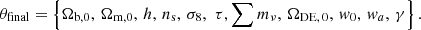 $$ \begin{aligned} \theta _\text{final} = \left\{ \Omega _{\rm b,0},\,\Omega _{\rm m,0},\,h,\,n_{\rm s},\,\sigma _8, \, \, \tau , \sum {m_\nu }, \,\Omega _{\rm DE,\,0},\,w_0,\,w_{a},\,\gamma \right\} . \end{aligned} $$