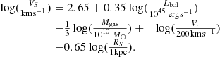 $$ \begin{aligned}& \begin{array}{l} \log (\frac{{{V_S}}}{{{\rm{km}}{\mkern 1mu} {{\rm{s}}^{{\rm{ - 1}}}}}}) = 2.65 + 0.35{\mkern 1mu} \log (\frac{{{L_{{\rm{bol}}}}}}{{{{10}^{45}}\;{\rm{erg}}{\mkern 1mu} {{\rm{s}}^{ - 1}}}})\\ \quad\quad\quad\quad\quad\quad- \frac{1}{3}\log (\frac{{{M_{{\rm{gas}}}}}}{{{{10}^{10}}\;{M_ \odot }}}) + \quad \log (\frac{{{V_c}}}{{200{\mkern 1mu} {\rm{km}}{\mkern 1mu} {{\rm{s}}^{ - 1}}}})\\ \quad\quad\quad\quad\quad\quad - 0.65{\mkern 1mu} \log (\frac{{{R_S}}}{{1{\mkern 1mu} {\rm{kpc}}}}). \end{array} \end{aligned} $$