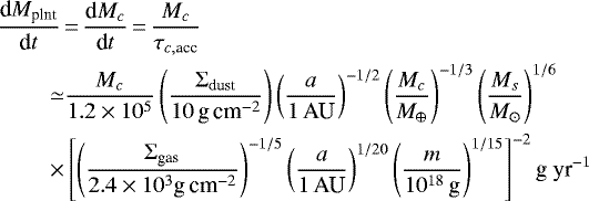 \begin{align*} \frac{\textrm{d}M_{\textrm{plnt}}}{\textrm{d}t} \,&{=}\, \frac{\textrm{d}M_c}{\textrm{d}t}\,{=}\,\frac{M_c}{\tau_{c,\textrm{acc}}} \nonumber\\ \simeq & \frac{M_c}{1.2\times 10^5} \left(\frac{\Sigma_{\textrm{dust}}}{10\,\textrm{g\,cm}^{-2}}\right)\left(\frac{a}{1 \,\textrm{AU}}\right)^{-1/2} \left(\frac{M_c}{M_{\oplus}}\right)^{-1/3}\left(\frac{M_s}{M_{\odot}}\right)^{1/6} \nonumber\\ \ \ \times& \left[\left(\frac{\Sigma_{\textrm{gas}}}{2.4\times 10^3 \textrm{g\,cm}^{-2}}\right)^{-1/5} \left(\frac{a}{1\,\textrm{AU}}\right)^{1/20}\left(\frac{m}{10^{18}\,\textrm{g}}\right)^{1/15}\right]^{-2} \textrm{g~yr}^{-1}\end{align*}