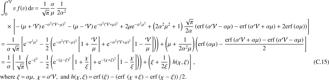\begin{align*} \hspace*{-10pt}&\int_0^{\mathcal{V}} v\,f(v)\,\textrm{d} v\,{=}\, \frac{1}{\sqrt{\pi}}\frac{\alpha}{\mu} \,\frac{1}{2\alpha^2} \nonumber \\ \hspace*{-10pt}&\quad \,{\times}\,\left[ -\left(\mu&#x002B;\mathcal{V}\right)\textrm{e}^{-\alpha^2 (\mathcal{V}-\mu)^2} -\left(\mu-\mathcal{V}\right)\textrm{e}^{-\alpha^2 (\mathcal{V}&#x002B;\mu)^2} &#x002B;2\mu\textrm{e}^{-\alpha^2\mu^2} &#x002B;\left(2\alpha^2\mu^2&#x002B;1\right)\frac{\sqrt{\pi}}{2\alpha} \left( \mathrm{erf}\,{\left(\alpha\mathcal{V}-\alpha\mu\right)} -\mathrm{erf}\,{\left(\alpha\mathcal{V}&#x002B;\alpha\mu\right)} &#x002B;2\mathrm{erf}\,{\left(\alpha\mu\right)} \right) \right] \nonumber \\ \hspace*{-10pt}\quad&\,{=}\, \frac{1}{\alpha\sqrt{\pi}} \left[ \textrm{e}^{-\alpha^2\mu^2} -\frac{1}{2} \left( \textrm{e}^{-\alpha^2 (\mathcal{V}-\mu)^2}\left[1&#x002B;\frac{\mathcal{V}}{\mu}\right] &#x002B;\textrm{e}^{-\alpha^2 (\mathcal{V}&#x002B;\mu)^2}\left[1-\frac{\mathcal{V}}{\mu}\right] \right) \right) &#x002B;\left(\mu &#x002B;\frac{1}{2\alpha^2\mu}\right) \left( \mathrm{erf}\,{\left(\alpha\mu\right)} -\frac{\mathrm{erf}\,{\left(\alpha\mathcal{V}&#x002B;\alpha\mu\right)}-\mathrm{erf}\,{\left(\alpha\mathcal{V}-\alpha\mu\right)}}{2} \right] \nonumber \\ \hspace*{-10pt}&\,{=}\, \frac{1}{\alpha} \left[ \frac{1}{\sqrt{\pi}} \left( \textrm{e}^{-\xi^2} -\frac{1}{2} \left( \textrm{e}^{-\left(\chi-\xi\right)^2} \left[1&#x002B;\frac{\chi}{\xi}\right] &#x002B;\textrm{e}^{-\left(\chi&#x002B;\xi\right)^2} \left[1-\frac{\chi}{\xi}\right] \right) \right) &#x002B;\left(\xi&#x002B;\frac{1}{2\xi}\right)\,h(\chi,\xi) \right]\,,\qquad\qquad\qquad\qquad\qquad\qquad\qquad\qquad\qquad\ \ \ \hbox{(C.15)}\nonumber\\[2pt] &\textrm{where}\ \xi\,{=}\,\alpha\mu,\ \chi\,{=}\,\alpha\mathcal{V},\ \textrm{and}\ h(\chi,\xi)\,{=}\,\mathrm{erf}\,{\left(\xi\right)} - \left(\mathrm{erf}\,\left(\chi&#x002B;\!\xi\right) -\mathrm{erf}\,{\left(\chi-\xi\right)}\right)/2.\nonumber \end{align*}