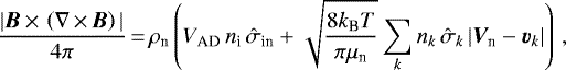 \begin{equation*} \frac{|{\bm{B}}\,{\times}\,\left(\mathbf{\nabla}\,{\times}\,{\bm{B}}\right)|}{4\pi}\,{=}\,\rho_{\textrm{n}}\left(V_{\textrm{AD}} \,n_{\textrm{i}} \,\hat{\sigma}_{\textrm{in}}&#x002B;\sqrt{\frac{8k_{\textrm{B}} T}{\pi\mu_{\textrm{n}}}} \sum_k n_k \,{\hat{\sigma}_k}\, |{\vec V}_{\textrm{n}}-\Vdrift_k|\right) \,, \end{equation*}