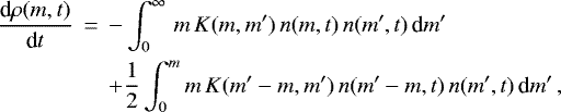 \begin{eqnarray*} \frac{\textrm{d}\rho(m,t)}{\textrm{d} t} &\,{=}\,& - \int_{0}^{\infty}\,m\,K(m,m&#x0027;)\,n(m,t)\,n(m&#x0027;,t) \,\textrm{d} m&#x0027; \nonumber \\ & & &#x002B; \frac{1}{2}\int_0^m m\,K(m&#x0027;-m,m&#x0027;)\,n(m&#x0027;-m,t)\,n(m&#x0027;,t) \,\textrm{d} m&#x0027; \,,\nonumber \\ \end{eqnarray*}