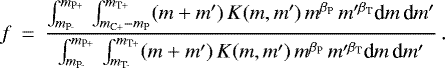 \begin{eqnarray*} f &\,{=}\,& \frac {\int_{m_{\textrm{P-}}}^{m_{\textrm{P&#x002B;}}}\,\int_{m_{\textrm{C&#x002B;}}-m_{\textrm{P}}}^{m_{\textrm{T&#x002B;}}} (m&#x002B;m&#x0027;)\, K(m,m&#x0027;)\, m{^{{\beta_{\textrm{P}}}}}\,m&#x0027;^{{\beta_{\textrm{T}}}} \textrm{d} m \,\textrm{d} m&#x0027;} {\int_{m_{\textrm{P-}}}^{m_{\textrm{P&#x002B;}}}\,\int_{m_{\textrm{T-}}}^{m_{\textrm{T&#x002B;}}} (m&#x002B;m&#x0027;)\, K(m,m&#x0027;)\, m{^{{\beta_{\textrm{P}}}}}\,m&#x0027;^{{\beta_{\textrm{T}}}} \textrm{d} m \,\textrm{d} m&#x0027;}\,. \end{eqnarray*}