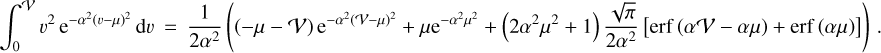 \begin{eqnarray*} \int_0^{\mathcal{V}} v^2\,\textrm{e}^{-\alpha^2(v-\mu)^2}\,\textrm{d} v &\,{=}\,& \frac{1}{2\alpha^2} \left( \left(-\mu-\mathcal{V}\right)\textrm{e}^{-\alpha^2 (\mathcal{V}-\mu)^2} &#x002B;\mu\textrm{e}^{-\alpha^2 \mu^2} &#x002B;\left(2\alpha^2\mu^2&#x002B;1\right)\frac{\sqrt{\pi}}{2\alpha^2} \left[ \mathrm{erf}\,{\left(\alpha\mathcal{V}-\alpha\mu\right)} &#x002B;\mathrm{erf}\,{\left(\alpha\mu\right)} \right] \right) \,.\qquad\qquad\qquad\quad\ \ \hbox{(C.14)}\nonumber \end{eqnarray*}