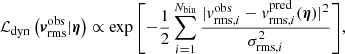 $$ \begin{aligned} \mathcal{L} _{\rm dyn}\left({\boldsymbol{v}}^\mathrm{obs}_{\rm rms} |{\boldsymbol{\eta }}\right) \propto \exp {\left[-\frac{1}{2}\displaystyle \sum _{i=1}^{N_{\rm bin}} \frac{\vert {{v}}_{\mathrm{rms},i}^\mathrm{obs}-{{v}}_{\mathrm{rms},i}^\mathrm{pred}(\boldsymbol{\eta })\vert ^2}{\sigma _{\mathrm{rms},i}^2} \right]}, \end{aligned} $$