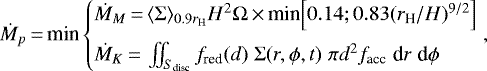 \begin{equation*} \dot{M}_p\,{=}\,\textrm{min} \begin{cases} \dot{M}_{M}\,{=}\,\langle\Sigma\rangle_{0.9r_{\textrm{H}}} H^2\Omega\,{\times}\,\textrm{min}\Big[0.14;0.83(r_{\textrm{H}}/H)^{9/2}\Big]\\[6pt] \dot{M}_{K}\,{=}\, \iint_{S_{\textrm{disc}}} f_{\textrm{red}}(d)\;\Sigma(r,\phi,t)\;\pi d^2f_{\textrm{acc}} \; \textrm{d}r \; \textrm{d}\phi \end{cases}\!\!\!\!\!\!,\end{equation*}