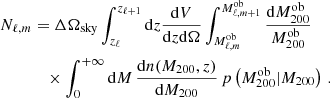 $$ \begin{aligned} N_{\ell ,m}&= \Delta \Omega _{\text{sky}} \int _{z_{\ell }}^{z_{\ell +1}} \mathrm{d}z \dfrac{\mathrm{d}V}{\mathrm{d}z \mathrm{d}\Omega } \int _{M_{\ell ,m}^{\text{ob}}}^{M_{\ell ,m+1}^{\text{ob}}} \dfrac{\mathrm{d}M^{\text{ob}}_{200}}{M^{\text{ob}}_{200}} \nonumber \\&\quad \times \int _0 ^{+\infty } \mathrm{d}M \, \dfrac{\mathrm{d}n(M_{200},z)}{\mathrm{d}M_{200}} \, p\left(M^{\text{ob}}_{200}|M_{200}\right) \, . \end{aligned} $$