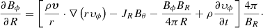 $$ \begin{aligned} \frac{\partial B_\phi }{\partial R} = \left[ \frac{\rho \boldsymbol{\upsilon }}{r}\cdot \nabla \left(r\upsilon _\phi \right)-J_RB_\theta -\frac{B_\phi B_R}{4\pi R}+\rho \frac{\partial \upsilon _\phi }{\partial t} \right] \frac{4\pi }{B_R}\cdot \end{aligned} $$