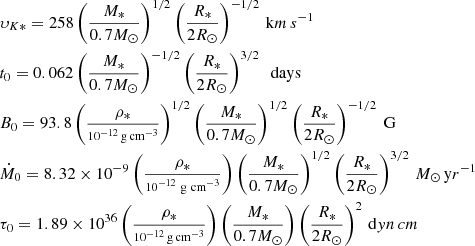 $$ \begin{aligned} \begin{aligned}&\upsilon _{K *} = 258 \left(\frac{M_{*}}{0.7M_{\odot }} \right)^{1/2} \left(\frac{R_{*}}{2R_{\odot }} \right)^{-1/2}\,\mathrm km\,s^{-1} \\&t_{0} = 0.062 \left(\frac{M_{*}}{0.7M_{\odot }}\right)^{-1/2} \left(\frac{R_{*}}{2R_{\odot }} \right)^{3/2}\ \ \mathrm{days} \\&B_{0} = 93.8 \left(\frac{\rho _{*}}{\scriptstyle 10^{-12}\,\mathrm{g} \,\mathrm{cm} ^{-3}} \right)^{1/2} \left(\frac{M_{*}}{0.7M_{\odot }}\right)^{1/2} \left(\frac{R_{*}}{2R_{\odot }} \right)^{-1/2}\ \mathrm{G} \\&\dot{M}_{0} = 8.32 \times 10^{-9} \left(\frac{\rho _{*}}{\scriptstyle 10^{-12}\ \mathrm{g} \ \mathrm{cm} ^{-3}} \right) \left(\frac{M_{*}}{0.7M_{\odot }}\right)^{1/2} \left(\frac{R_{*}}{2R_{\odot }} \right)^{3/2}\,M_{\odot }\,\mathrm yr^{-1} \\&\tau _{0} = 1.89 \times 10^{36} \left(\frac{\rho _{*}}{\scriptstyle 10^{-12}\,\mathrm{g} \,\mathrm{cm} ^{-3}} \right) \left(\frac{M_{*}}{0.7M_{\odot }}\right) \left(\frac{R_{*}}{2R_{\odot }} \right)^{2}\,\mathrm dyn\,cm \end{aligned} \end{aligned} $$