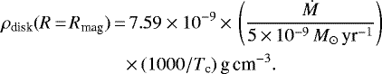 \begin{align*} \rho_{\textrm{disk}}(R\,{=}\,R_{\textrm{mag}})\,{=}&\,7.59\times 10^{-9}\,{\times}\,\left({\dot{M}\over 5\,{\times}\,10^{-9}\, M_{\odot}\,\textrm{yr}^{-1}}\right)\nonumber\\ &{\times}\,(1000/T_{\textrm{c}})\,\textrm{g}\,\textrm{cm}^{-3}. \end{align*}