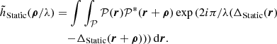 $$ \begin{aligned} \begin{aligned} \tilde{h}_{\text{Static}}(\boldsymbol{\rho }/\lambda )&=\int \int _\mathcal{P} \mathcal{P} (\boldsymbol{r})\mathcal{P} ^*(\boldsymbol{r}+\boldsymbol{\rho })\exp \left(2i\pi /\lambda (\Delta _\text{Static}(\boldsymbol{r})\right.\\&\quad \left.- \Delta _\text{Static}(\boldsymbol{r}+\boldsymbol{\rho }) )\right)\mathrm{d}\boldsymbol{r}. \end{aligned} \end{aligned} $$