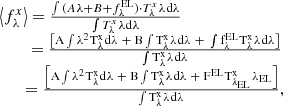 $$ \begin{aligned} \begin{array}{l}\left\langle {f_\lambda ^x} \right\rangle = \frac{{\int {(A{\mkern 1mu} \lambda + B + f_\lambda ^{{\rm{EL}}})} \cdot T_\lambda ^x{\mkern 1mu} \lambda {\mkern 1mu} {\rm{d}}\lambda }}{{\int {T_\lambda ^x} {\mkern 1mu} \lambda {\mkern 1mu} {\rm{d}}\lambda }}\\ \quad\quad{\mkern 1mu} = \frac{{\left[ {{\rm{A}}\int {{\lambda ^{\rm{2}}}} {\mkern 1mu} {\rm{T}}_\lambda ^{\rm{x}}{\mkern 1mu} {\rm{d}}\lambda \;{\rm{ + }}\;{\rm{B}}\int {{\rm{T}}_\lambda ^{\rm{x}}} {\mkern 1mu} \lambda {\mkern 1mu} {\rm{d}}\lambda \;{\rm{ + }}\;\int {{\rm{f}}_\lambda ^{{\rm{EL}}}} {\mkern 1mu} {\rm{T}}_\lambda ^{\rm{x}}{\mkern 1mu} \lambda {\mkern 1mu} {\rm{d}}\lambda } \right]}}{{\int {{\rm{T}}_\lambda ^{\rm{x}}} {\mkern 1mu} \lambda {\mkern 1mu} {\rm{d}}\lambda }}\\ \quad\quad = \frac{{\left[ {{\rm{A}}\int {{\lambda ^{\rm{2}}}} {\mkern 1mu} {\rm{T}}_\lambda ^{\rm{x}}{\mkern 1mu} {\rm{d}}\lambda \;{\rm{ + }}\;{\rm{B}}\int {{\rm{T}}_\lambda ^{\rm{x}}} {\mkern 1mu} \lambda {\mkern 1mu} {\rm{d}}\lambda \;{\rm{ + }}\;{{\rm{F}}^{{\rm{EL}}}}{\mkern 1mu} {\rm{T}}_{{\lambda _{{\rm{EL}}}}}^{\rm{x}}{\mkern 1mu} {\lambda _{{\rm{EL}}}}} \right]}}{{\int {{\rm{T}}_\lambda ^{\rm{x}}} {\mkern 1mu} \lambda {\mkern 1mu} {\rm{d}}\lambda }}, \end{array} \end{aligned} $$