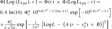 $$ \begin{aligned} \begin{array}{l} \Phi [\,\mathrm{Log}\,(L_{\mathrm{Ly}\alpha }),\, r \,] = \Phi ( r )\,\times \,\Phi (\mathrm{Log}L_{\mathrm{Ly}\alpha }\,;\, r ) = \vspace{2mm} \\ 0.4\ \,\mathrm{ln}(10)\ \,\Phi _{r}^*\ \,10^{0.4(\,r^*\,-\,r\,)(\alpha _{r}+1)}\ \,\mathrm{exp}\left[-10^{0.4(\,r^*\,-\,r\,)}\right]\ \,\vspace{2mm}\\ \times \frac{\Phi _L^*}{\sigma \,\sqrt{2\pi }}\,\mathrm{exp}\left\{ -\frac{1}{2\,\sigma ^2}\,\left[\mathrm{Log}L\,-\,\left(A\,(r\,-\,r_0^*)\,+\,B\right)\right]^2\right\} \ . \end{array} \end{aligned} $$