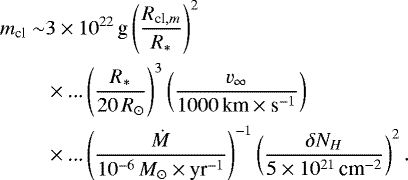 \begin{align*} \begin{split} m_{\textrm{cl}}\sim & 3\times 10^{22}\,\text{g}\left(\frac{R_{\textrm{cl},m}}{R_*}\right)^2 \\ & \times \text{...}\left(\frac{R_*}{20\,R_{\odot}}\right)^3 \left(\frac{v_{\infty}}{1000\,\text{km}\times\text{s}^{-1}}\right) \\ & \times \text{...}\left(\frac{\dot{M}}{10^{-6}\,{M_{\odot}}\times\text{yr}^{-1}}\right)^{-1} \left(\frac{\delta N_H}{5\times 10^{21}\,\text{cm}^{-2}}\right)^2. \end{split} \end{align*}