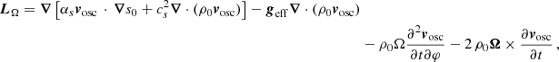 $$ \begin{aligned} {{\boldsymbol{L}}_\Omega ={\boldsymbol{\nabla }} \left[ \alpha _s {\boldsymbol{v}}_{\rm osc} \, \cdot \, {\boldsymbol{\nabla }} s_0 + c_s^2 {\boldsymbol{\nabla }} \cdot \left( \rho _0 {\boldsymbol{v}}_{\rm osc} \right) \right] - {\boldsymbol{g}}_{\rm eff} {\boldsymbol{\nabla }} \cdot \left( \rho _0 {\boldsymbol{v}}_{\rm osc} \right)} \nonumber \\&- \rho _0 \Omega \frac{\partial ^2 {\boldsymbol{v}}_{\rm osc}}{\partial t \partial \varphi } - 2 \, \rho _0 {\boldsymbol{\Omega }} \times \frac{\partial {\boldsymbol{v}}_{\rm osc} }{\partial t} \,,\end{aligned} $$