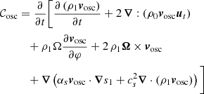 $$ \begin{aligned} \mathcal{C} _{\rm osc}&= \frac{\partial }{\partial t} \Bigg [ \frac{\partial \left(\rho _1 {\boldsymbol{v}}_{\rm osc}\right) }{\partial t} + 2\, {\boldsymbol{\nabla }} : \left( \rho _0 {\boldsymbol{v}}_{\rm osc} {\boldsymbol{u}}_t \right) \nonumber \\&\quad + \rho _1 \Omega \frac{\partial {\boldsymbol{v}}_{\rm osc} }{\partial \varphi } + 2 \, \rho _1 {\boldsymbol{\Omega }} \times {\boldsymbol{v}}_{\rm osc} \nonumber \\&\quad + {\boldsymbol{\nabla }} \left(\alpha _s {\boldsymbol{v}}_{\rm osc} \cdot {\boldsymbol{\nabla }} s_1 + c_s^2 {\boldsymbol{\nabla }} \cdot (\rho _1 {\boldsymbol{v}}_{\rm osc}) \right) \Bigg ]\, \end{aligned} $$