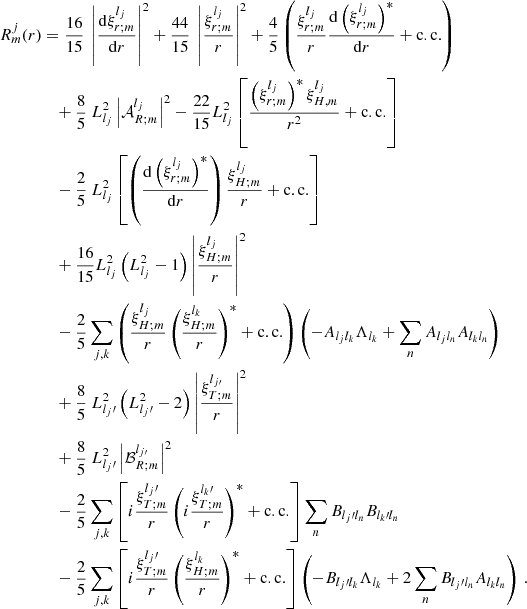 $$ \begin{aligned} R_{m}^{j}(r)&= \frac{16}{15} ~ \left| \frac{\mathrm{d} \xi _{r;m}^{l_j} }{\mathrm{d} r} \right|^2 + \frac{44}{15} ~ \left| \frac{\xi _{r;m}^{l_j}}{r} \right|^2 + \frac{4}{5}\left(\frac{\xi _{r;m}^{l_j}}{r}\frac{\mathrm{d}\left(\xi _{r;m}^{l_j}\right)^*}{\mathrm{d}r}+\mathrm{c.c.}\right)\nonumber \\&\quad + \frac{8}{5} ~ L_{l_j}^{2} \left| \mathcal{A} _{R;m}^{l_j} \right|^2 - \frac{22}{15} L_{l_j}^{2} \left[\frac{\left(\xi _{r;m}^{l_j}\right)^{*} \xi _{H,m}^{l_j}}{r^2} +\mathrm{c.c.}\right] \nonumber \\&\quad - \frac{2}{5}~ L_{l_j}^2\left[\left(\frac{\mathrm{d}\left(\xi _{r;m}^{l_j}\right)^*}{\mathrm{d}r}\right)\frac{\xi _{H;m}^{l_j}}{r}+\mathrm{c.c.} \right]\nonumber \\&\quad + \frac{16}{15} L_{l_j}^{2}\left(L_{l_j}^{2}-1\right) \left| \frac{\xi _{H;m}^{l_j}}{r} \right|^2 \nonumber \\&\quad -\frac{2}{5}\sum _{j,k}\left(\frac{\xi _{H;m}^{l_j}}{r}\left(\frac{\xi _{H;m}^{l_k}}{r}\right)^*+\mathrm{c.c.}\right)\left(-A_{l_j l_k}\Lambda _{l_k}+\sum _n A_{l_j l_n}A_{l_k l_n}\right)\nonumber \\&\quad + \frac{8}{5} ~ L_{l_j\prime }^{2}\left(L_{l_j\prime }^{2}-2\right) \left| \frac{\xi _{T;m}^{l_{j\prime }}}{r} \right|^2 \nonumber \\&\quad + \frac{8}{5} ~ L_{l_j\prime }^{2}\left| \mathcal{B} _{R;m}^{l_{j\prime }} \right|^2\ \nonumber \\&\quad -\frac{2}{5}\sum _{j,k}\left[i\frac{\xi _{T;m}^{l_j\prime }}{r}\left(i\frac{\xi _{T;m}^{l_k\prime }}{r}\right)^*+\mathrm{c.c.}\right]\sum _n B_{l_j\prime l_n}B_{l_k\prime l_n}\nonumber \\&\quad -\frac{2}{5}\sum _{j,k}\left[i\frac{\xi _{T;m}^{l_j\prime }}{r}\left(\frac{\xi _{H;m}^{l_k}}{r}\right)^*+\mathrm{c.c.}\right]\left(-B_{l_j\prime l_k}\Lambda _{l_k}+2\sum _nB_{l_j\prime l_n}A_{l_kl_n}\right)\,.\nonumber \\ \end{aligned} $$