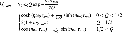 \begin{align*} k(\tau_{nm}) \,{=}\,& S_0 \omega_0 Q\exp{-\frac{\omega_0\tau_{n,m}}{2Q}} \\ &\begin{cases} \cosh{(\eta\omega_0\tau_{nm})}&#x002B;\frac{1}{2\eta Q} \sinh{(\eta\omega_0\tau_{nm})}& 0<Q<1/2\\ 2(1&#x002B;\omega_0\tau_{n,m})& Q\,{=}\,1/2\\ \cos{(\eta\omega_0\tau_{nm})}&#x002B;\frac{1}{2\eta Q} \sin{(\eta\omega_0\tau_{nm})}& 1/2<Q\\ \end{cases} \end{align*}