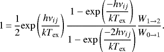 \begin{equation*} 1\,{=}\,\dfrac{1}{2} \mathrm{exp} \left(\dfrac{h \nu_{ij}}{k T_{\textrm{ex}}} \right) \dfrac{1 - \mathrm{exp}\left(\dfrac{- h \nu_{ij}}{k T_{\textrm{ex}}}\right)}{1 - \mathrm{exp}\left(\dfrac{- 2 h \nu_{ij}}{k T_{\textrm{ex}}}\right)} \dfrac{W_{1 \rightarrow 2}}{W _{0 \rightarrow 1}} .\end{equation*}