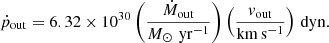 $$ \begin{aligned} \dot{p}_{\rm out} = 6.32\times 10^{30} \left(\frac{\dot{M}_{\rm out}}{{M_\odot \,\mathrm{\,yr^{-1}}}}\right)\left(\frac{{ v}_{\rm out}}{\mathrm{km\,s^{-1}}}\right)\,\mathrm{dyn}. \end{aligned} $$