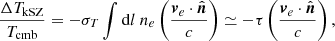 $$ \begin{aligned} \frac{\Delta T_{\mathrm{kSZ} }}{T_{\mathrm{cmb} }} = -\sigma _{{T}}\int \mathrm{d} l \ n_e \left(\frac{\boldsymbol{v}_{{e}}\cdot \hat{\boldsymbol{n}}}{c}\right) \simeq - \tau \left(\frac{\boldsymbol{v}_{{e}}\cdot \hat{\boldsymbol{n}}}{c}\right) , \end{aligned} $$
