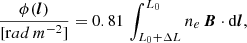 $$ \begin{aligned} \frac{\phi (\boldsymbol{l})}{[\mathrm rad\,m^{-2}]} = 0.81\, \int ^{L_0}_{L_0 + \Delta L} n_e\, \boldsymbol{B} \cdot \mathrm{d} \boldsymbol{l}, \end{aligned} $$