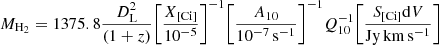 $$ \begin{aligned} {M}_{\rm H_2}=1375.8\frac{D^2_{\rm L}}{(1+z)} \Bigg [\frac{X_{\rm [Ci\mathrm ]}}{10^{-5}} \Bigg ]^{-1} \Bigg [ \frac{A_{10}}{10^{-7}\,\mathrm{s^{-1}}}\Bigg ]^{-1} Q_{10}^{-1} \Bigg [ \frac{S_{\rm [Ci\mathrm ]}\mathrm{d}V}{\mathrm{Jy\,km\,s^{-1}}} \Bigg ] \end{aligned} $$