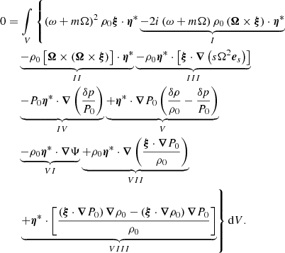 $$ \begin{aligned}&0 = \mathop {{\int }}_{V} \left\{ \left(\omega + m\Omega \right)^2 \rho _0 \boldsymbol{\xi } \cdot \boldsymbol{\eta }^* \underbrace{- 2i\left(\omega + m\Omega \right)\rho _0 \left(\boldsymbol{\Omega } \times \boldsymbol{\xi }\right)\cdot \boldsymbol{\eta }^*}_{I}\right. \nonumber \\&\qquad \underbrace{- \rho _0 \left[\boldsymbol{\Omega } \times \left( \boldsymbol{\Omega } \times \boldsymbol{\xi } \right)\right] \cdot \boldsymbol{\eta }^*}_{II} \underbrace{- \rho _0 \boldsymbol{\eta }^* \cdot \left[\boldsymbol{\xi } \cdot \boldsymbol{\nabla }\left( s \Omega ^2 \boldsymbol{e}_s\right)\right]}_{III} \nonumber \\&\qquad \underbrace{- P_0 \boldsymbol{\eta }^* \cdot \boldsymbol{\nabla }\left(\frac{\delta p}{P_0}\right)}_{IV} \underbrace{+ \boldsymbol{\eta }^* \cdot \boldsymbol{\nabla }P_0 \left(\frac{\delta \rho }{\rho _0}- \frac{\delta p}{P_0}\right)}_{V} \nonumber \\&\qquad \underbrace{- \rho _0 \boldsymbol{\eta }^* \cdot \boldsymbol{\nabla }\Psi }_{VI} \underbrace{+ \rho _0 \boldsymbol{\eta }^* \cdot \boldsymbol{\nabla }\left(\frac{\boldsymbol{\xi }\cdot \boldsymbol{\nabla }P_0}{\rho _0}\right)}_{VII} \nonumber \\&\qquad \left. \underbrace{+ \boldsymbol{\eta }^* \cdot \left[\frac{\left(\boldsymbol{\xi }\cdot \boldsymbol{\nabla }P_0\right)\boldsymbol{\nabla }\rho _0 - \left(\boldsymbol{\xi }\cdot \boldsymbol{\nabla }\rho _0\right)\boldsymbol{\nabla }P_0}{\rho _0}\right]}_{VIII} \right\} {\mathrm{d}V}. \end{aligned} $$