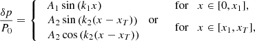 $$ \begin{aligned} \frac{\delta p}{P_0}= \left\{ \begin{array}{ll} \ A_1 \sin \left(k_1 x\right)&\mathrm{for} \quad x \in [0, x_1], \\ \begin{array}{l} \! A_2 \sin \left(k_2 (x-x_{{T}})\right) \quad \mathrm{or} \\ \! A_2 \cos \left(k_2(x-x_{{T}})\right) \end{array}\quad&\mathrm{for} \quad x \in [x_1,x_{{T}}], \end{array} \right. \end{aligned} $$