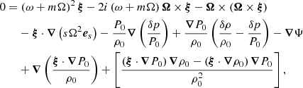 $$ \begin{aligned}&0 = \left(\omega + m\Omega \right)^2 \boldsymbol{\xi } - 2i \left(\omega + m\Omega \right)\boldsymbol{\Omega } \times \boldsymbol{\xi } - \boldsymbol{\Omega } \times \left( \boldsymbol{\Omega } \times \boldsymbol{\xi } \right) \nonumber \\&\qquad - \boldsymbol{\xi } \cdot \boldsymbol{\nabla }\left( s \Omega ^2 \boldsymbol{e}_s\right) - \frac{P_0}{\rho _0} \boldsymbol{\nabla }\left(\frac{\delta p}{P_0}\right) + \frac{\boldsymbol{\nabla }P_0}{\rho _0} \left(\frac{\delta \rho }{\rho _0}- \frac{\delta p}{P_0}\right) - \boldsymbol{\nabla }\Psi \nonumber \\&\qquad + \boldsymbol{\nabla }\left(\frac{\boldsymbol{\xi }\cdot \boldsymbol{\nabla }P_0}{\rho _0}\right) + \left[\frac{\left(\boldsymbol{\xi }\cdot \boldsymbol{\nabla }P_0\right)\boldsymbol{\nabla }\rho _0 - \left(\boldsymbol{\xi }\cdot \boldsymbol{\nabla }\rho _0\right)\boldsymbol{\nabla }P_0}{\rho _0^2}\right], \end{aligned} $$