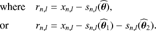 \begin{equation*} \hspace*{-4pt}\begin{array}{ll} \text{where} & r_{n,l}=x_{n,l}-s_{n,l}(\widehat{\bm{\theta}}), \\[5pt] \text{or} & r_{n,l}=x_{n,l}-s_{n,l}(\widehat\btheta_1) - s_{n,l}(\widehat\btheta_2). \end{array}\end{equation*}