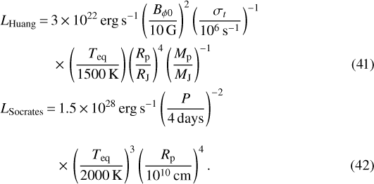 Mathematical equation: \begin{align} &L_{\textrm{Huang}}\,{=}\,3 \,{\times}\, 10^{22} \, \textrm{erg \, s^{-1} } \left(\frac{B_{\phi 0}}{10 \, \textrm{G}} \right)^2 \left(\frac{\sigma_t}{10^6 \, \textrm{s^{-1}}} \right)^{-1} \nonumber \\ &\qquad\quad\ \ \ {\times}\, \left(\frac{{T_{\textrm{eq}}}}{1500 \, \textrm{K}} \right) \left(\frac{{R_{\mathrm{p}}}}{{R_{\textrm{J}}}} \right)^4 \left(\frac{{M_{\textrm{p}}}}{{M_{\textrm{J}}}} \right)^{-1}\\ & L_{\textrm{Socrates}}\,{=}\,1.5\,{\times}\, 10^{28} \, \textrm{erg \, s^{-1} } \left(\frac{P}{4 \, \textrm{days}} \right)^{-2} \nonumber \\[2ex] &\qquad\quad\ \ \ \ {\times}\, \left(\frac{{T_{\textrm{eq}}}}{2000 \, \textrm{K}} \right) ^3 \left(\frac{{R_{\mathrm{p}}}}{10^{10} \, \textrm{cm}} \right)^4.\end{align}