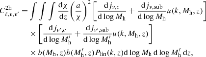 $$ \begin{aligned} C^\mathrm{2h}_{\ell ,\nu ,\nu ^{\prime }} =&\int \int \int \frac{\mathrm{d}\chi }{\mathrm{d}z}{\left(\frac{a}{\chi }\right)}^2 \left[ \frac{\mathrm{d}j_{\nu , c}}{\mathrm{d}\log M_{\rm h}} + \frac{\mathrm{d}j_{\rm \nu , sub}}{\mathrm{d}\log M_{\rm h}}u(k, M_{\rm h}, z)\right] \nonumber \\& \times \left[ \frac{\mathrm{d}j_{\nu ^{\prime },c}}{\mathrm{d}\log M^{\prime }_{\rm h}} + \frac{\mathrm{d}j_{\rm \nu ^{\prime }, sub}}{\mathrm{d}\log M^{\prime }_{\rm h}}u(k, M_{\rm h}, z)\right] \nonumber \\& \times b(M_{\rm h}, z) b(M^{\prime }_{\rm h}, z) P_{\rm lin}(k, z) \mathrm{d}\log M_{\rm h} \, \mathrm{d}\log M^{\prime }_{\rm h} \, \mathrm{d}z, \end{aligned} $$