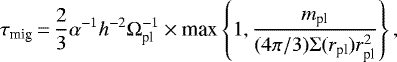 \begin{equation*}\tau_{\textrm{mig}}\,{=}\,\frac{2}{3} \alpha^{-1} h^{-2} \Omega_{\textrm{pl}}^{-1} \times {\textrm{max}}\left\{1, \frac{m_{\textrm{pl}}}{ (4 \pi/3) \Sigma(r_{\textrm{pl}}) r_{\textrm{pl}}^2}\right\}, \end{equation*}