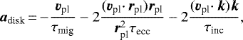 \begin{equation*} {\bm a_{\textrm{disk}}}\,{=}\,{-} \frac{{\bm v_{\textrm{pl}}}}{\tau_{\textrm{mig}}} -2\frac{({\bm v_{\textrm{pl}}} \cdotp {\bm r_{\textrm{pl}}}) {\bm r_{\textrm{pl}}}} {\bm r_{\textrm{pl}}^2 \tau_{\textrm{ecc}}} -2 \frac{({\bm v_{\textrm{pl}}} \cdotp {\bm k}) {\bm k}}{\tau_{\textrm{inc}}}, \end{equation*}
