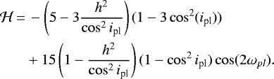 \begin{align*} \mathcal{H}\,{=}&\,-\left(5-3\frac{h^2}{\cos^2i_{\textrm{pl}}}\right)(1-3\cos^2(i_{\textrm{pl}}))\\ &+15\left(1-\frac{h^2}{\cos^2i_{\textrm{pl}}}\right)(1-\cos^2i_{\textrm{pl}}) \cos(2\omega_{pl}). \end{align*}