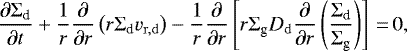 \begin{equation*} \frac{\partial {\Sigma_{\textrm{d}}}}{\partial t} + \frac{1}{r}\frac{\partial}{\partial r}\left(r {\Sigma_{\textrm{d}}} v_{\mathrm{r,d}}\right)-\frac{1}{r}\frac{\partial}{\partial r} \left[r {\Sigma_{\textrm{g}}} D_{\mathrm{d}} \frac{\partial }{\partial r}\left(\frac{{\Sigma_{\textrm{d}}}}{{\Sigma_{\textrm{g}}}}\right)\right]\,{=}\,0,\end{equation*}