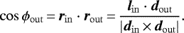 \begin{equation*} \cos\phi_{\mathrm{out}}\,{=}\,\bm{r}_{\mathrm{in}} \cdot \bm{r}_{\mathrm{out}}\,{=}\,\frac{\bm{l}_{\mathrm{in}} \cdot \bm{d}_{\mathrm{out}}}{\vert \bm{d}_{\mathrm{in}}\,{\times}\,\bm{d}_{\mathrm{out}} \vert}. \end{equation*}