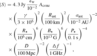 $$ \begin{aligned}&{\langle S \rangle } =4.3\,\mathrm{Jy}\,\frac{\epsilon _{\rm w}}{10^{-2}}\,{A_{\rm cone}} \nonumber \\&\qquad \times \left(\frac{\gamma }{3\times 10^6}\right)^2\left(\frac{R_{\rm ast}}{100\,\mathrm{km}}\right)^2 \left(\frac{a_{\rm ast}}{10^{-2}\,\mathrm{AU}}\right)^{-2} \nonumber \\&\qquad \times \left(\frac{R_{\star }}{10^6\,\mathrm{cm}}\right)^{6} \left(\frac{B_{\star }}{10^{13}\,\mathrm{G}}\right)^{6} \left(\frac{P_{\star }}{0.1\,\mathrm{s}}\right)^{-4} \nonumber \\&\qquad \times \left(\frac{D}{100\,\mathrm{Mpc}}\right)^{-2}\left(\frac{\Delta f}{1\,\mathrm{GHz}}\right)^{-1} , \end{aligned} $$