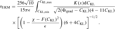 $$ \begin{aligned}&\tau _{\rm EKM} = \frac{256 \sqrt{10}}{15 \pi \epsilon } \int _{C_{\rm KL, min}}^{C_{\rm KL, max}} \frac{K(x) \mathrm{d}{C_{\rm KL}}}{\sqrt{2 (\Phi _{\rm quad} - C_{\rm KL})} (4 - 11 C_{\rm KL})} \nonumber \\&\qquad \quad \times \left[\left(1 - \frac{\chi - F(C_{\rm KL})^2}{\epsilon }\right) (6 + 4 C_{\rm KL})\right]^{-1/2} . \end{aligned} $$